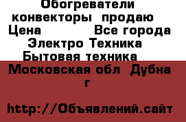 Обогреватели( конвекторы) продаю  › Цена ­ 2 200 - Все города Электро-Техника » Бытовая техника   . Московская обл.,Дубна г.